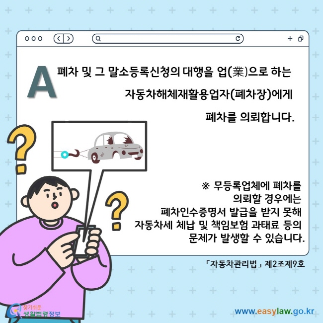 A.  폐차 및 그 말소등록신청의 대행을 업(業)으로 하는 자동차해체재활용업자(폐차장)에게 폐차를 의뢰합니다. ※ 무등록업체에 폐차를 의뢰할 경우에는 폐차인수증명서 발급을 받지 못해 자동차세 체납 및 책임보험 과태료 등의 문제가 발생할 수 있습니다. 「자동차관리법」 제2조제9호