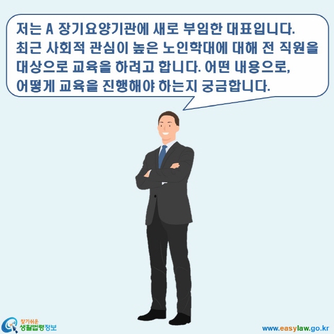 www.easylaw.go.kr 찾기쉬운 생활법령정보 로고 저는 A 장기요양기관에 새로 부임한 대표입니다. 최근 사회적 관심이 높은 노인학대에 대해 전 직원을 대상으로 교육을 하려고 합니다. 어떤 내용으로, 어떻게 교육을 진행해야 하는지 궁금합니다.