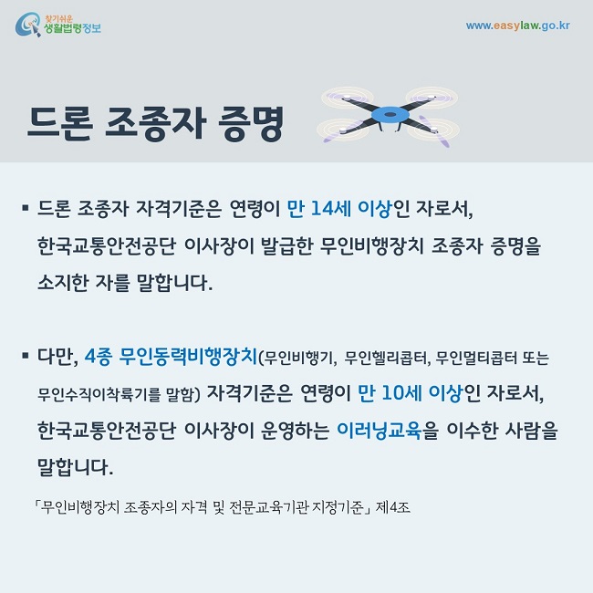 드론 조종자 자격기준은 연령이 만 14세 이상인 자로서, 한국교통안전공단 이사장이 발급한 무인비행장치 조종자 증명을 소지한 자를 말합니다. 다만, 4종 무인동력비행장치(무인비행기, 무인헬리콥터, 무인멀티콥터 또는 무인수직이착륙기를 말함) 자격기준은 연령이 만 10세 이상인 자로서, 한국교통안전공단 이사장이 운영하는 이러닝교육을 이수한 사람을 말합니다.