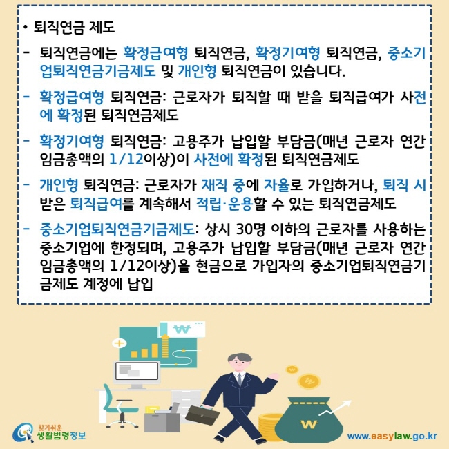 퇴직연금 제도 퇴직연금에는 확정급여형 퇴직연금, 확정기여형 퇴직연금, 중소기업퇴직연금기금제도 및 개인형 퇴직연금이 있습니다. 확정급여형 퇴직연금: 근로자가 퇴직할 때 받을 퇴직급여가 사전에 확정된 퇴직연금제도 확정기여형 퇴직연금: 고용주가 납입할 부담금(매년 근로자 연간 임금총액의 1/12이상)이 사전에 확정된 퇴직연금제도 개인형 퇴직연금: 근로자가 재직 중에 자율로 가입하거나, 퇴직 시 받은 퇴직급여를 계속해서 적립·운용할 수 있는 퇴직연금제도 중소기업퇴직연금기금제도: 상시 30명 이하의 근로자를 사용하는 중소기업에 한정되며, 고용주가 납입할 부담금(매년 근로자 연간 임금총액의 1/12이상)을 현금으로 가입자의 중소기업퇴직연금기금제도 계정에 납입