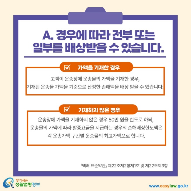 A. 경우에 따라 전부 또는 일부를 배상받을 수 있습니다. 가액을 기재한 경우 고객이 운송장에 운송물의 가액을 기재한 경우, 기재된 운송물 가액을 기준으로 산정한 손해액을 배상 받을 수 있습니다. 기재하지 않은 경우 운송장에 가액을 기재하지 않은 경우 50만 원을 한도로 하되, 운송물의 가액에 따라 할증요금을 지급하는 경우의 손해배상한도액은 각 운송가액 구간별 운송물의 최고가액으로 합니다. 택배 표준약관 제22조제2항제1호 및 제22조제3항 