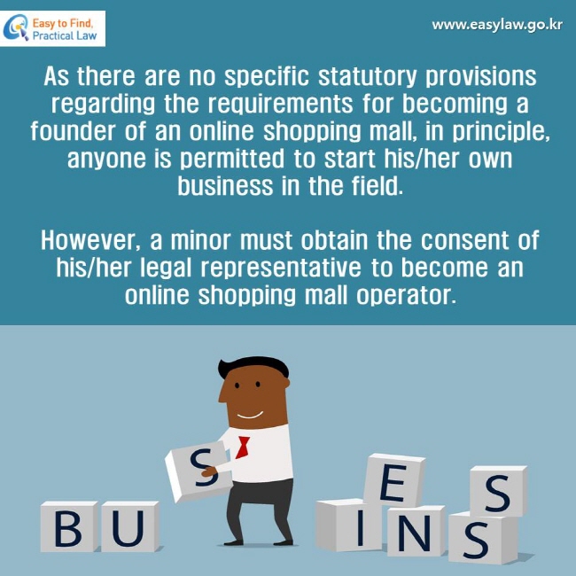 As there are no specific statutory provisions regarding the requirements for becoming a founder of an online shopping mall, in principle, anyone is permitted to start his/her own business in the field. 
However, a minor must obtain the consent of his/her legal representative to become an online shopping mall operator.