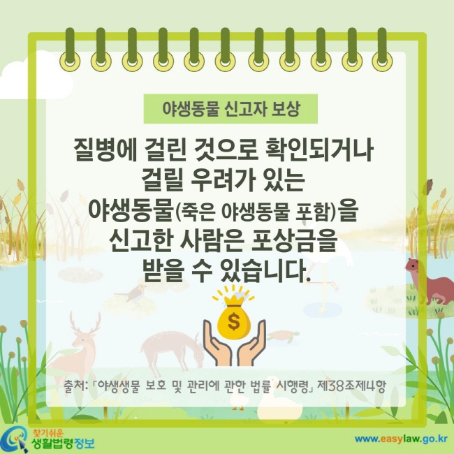 야생동물 신고자 보상 질병에 걸린 것으로 확인되거나 걸릴 우려가 있는 야생동물(죽은 야생동물 포함)을 신고한 사람은 포상금을 받을 수 있습니다. 출처: 「야생생물 보호 및 관리에 관한 법률 시행령」 제38조제4항