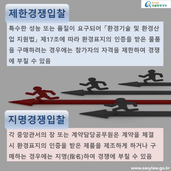 제한경쟁입찰. 특수한 성능 또는 품질이 요구되어 「환경기술 및 환경산업 지원법」 제17조에 따라 환경표지의 인증을 받은 물품을 구매하려는 경우에는 참가자의 자격을 제한하여 경쟁에 부칠 수 있음 지명경쟁입찰. 각 중앙관서의 장 또는 계약담당공무원은 계약을 체결 시 환경표지의 인증을 받은 제품을 제조하게 하거나 구매하는 경우에는 지명(指名)하여 경쟁에 부칠 수 있음