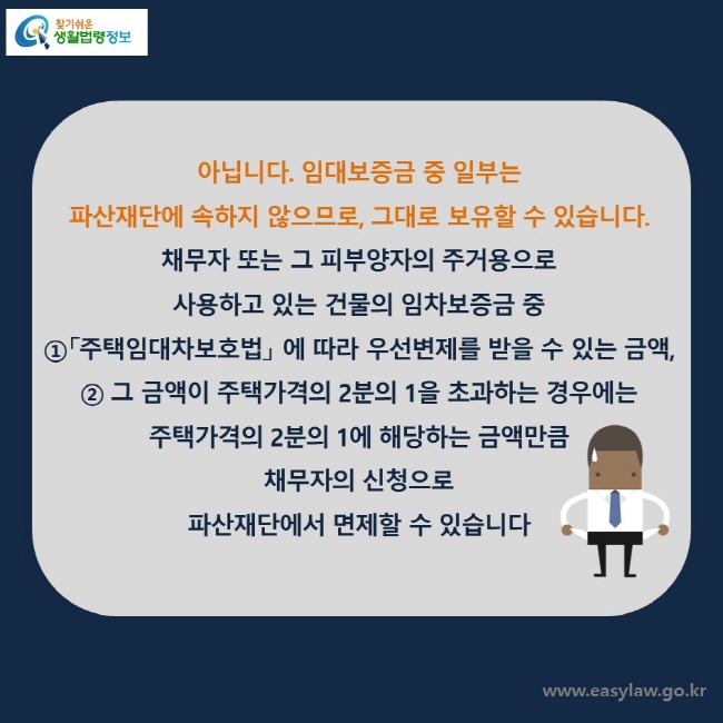 아닙니다. 임대보증금 중 일부는 파산재단에 속하지 않으므로, 그대로 보유할 수 있습니다.채무자 또는 그 피부양자의 주거용으로 사용하고 있는 건물의 임차보증금 중 ①「주택임대차보호법」 에 따라 우선변제를 받을 수 있는 금액, ② 그 금액이 주택가격의 2분의 1을 초과하는 경우에는 주택가격의 2분의 1에 해당하는 금액만큼 채무자의 신청으로 파산재단에서 면제할 수 있습니다