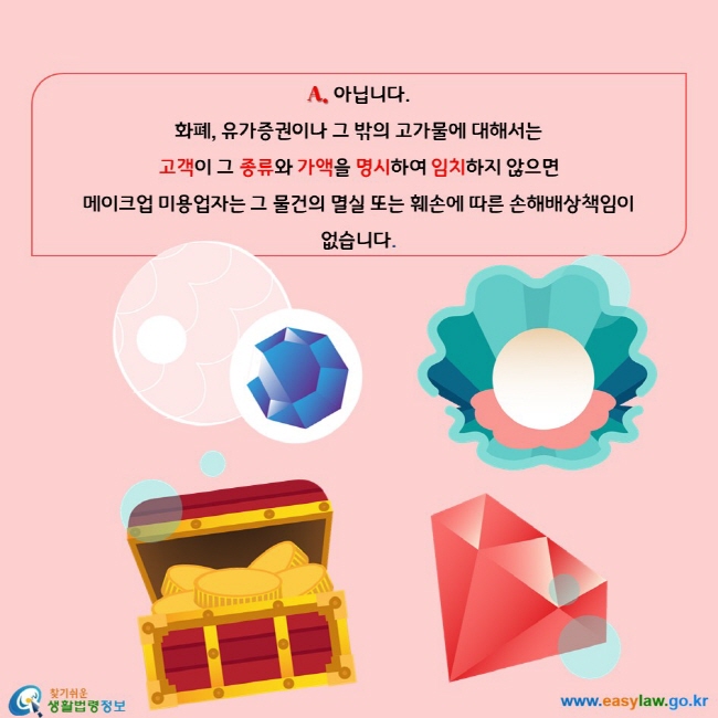 아닙니다.  화폐, 유가증권이나 그 밖의 고가물에 대해서는  고객이 그 종류와 가액을 명시하여 임치하지 않으면  메이크업 미용업자는 그 물건의 멸실 또는 훼손에 따른 손해배상책임이  없습니다.