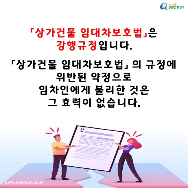 찾기쉬운생활법령정보www.easylaw.go.kr「상가건물 임대차보호법」은 강행규정입니다.「상가건물 임대차보호법」 의 규정에 위반된 약정으로 임차인에게 불리한 것은 그 효력이 없습니다.