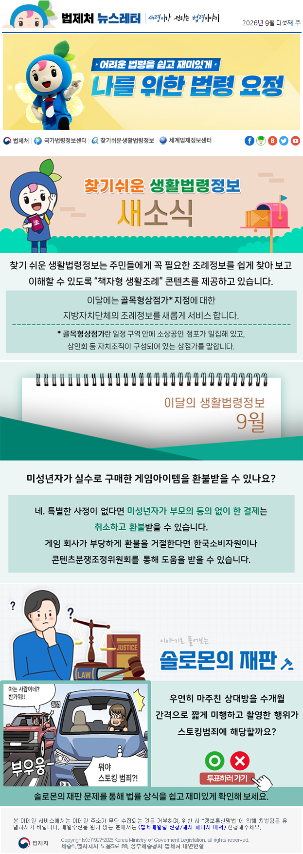 법제처 뉴스레터 새령이가 전하는 법령이야기 2026년 9월 다섯째 주 어려운 법령을 쉽고 재미있게 나를 위한 법령 요정 찾기 쉬운 생활법령정보 새소식 찾기 쉬운 생활법령정보는 주민들에게 꼭 필요한 조례정보를 쉽게 찾아 보고 이해할 수 있도록 “책자형 생활조례” 콘텐츠를 제공하고 있습니다. 이달에는 골목형상점가* 지정에 대한 지방자치단체의 조례정보를 새롭게 서비스 합니다. * 골목형상점가란 일정 구역 안에 소상공인 점포가 밀집해 있고, 상인회 등 자치조직이 구성되어 있는 상점가를 말합니다. 이달의 생활법령정보 9월 미성년자가 실수로 구매한 게임아이템을 환불받을 수 있나요? 네. 특별한 사정이 없다면 미성년자가 부모의 동의 없이 한 결제는 취소하고 환불받을 수 있습니다. 게임 회사가 부당하게 환불을 거절한다면 한국소비자원이나 콘텐츠분쟁조정위원회를 통해 도움을 받을 수 있습니다. 이야기로 풀어보는 솔로몬의 재판 아는 사람이네? 반가워!! 촬영 부우웅 뭐야 스토킹 범죄?!우연히 마주친 상대방을 수개월 간격으로 짧게 미행하고 촬영한 행위가 스토킹범죄에 해당할까요? O X 투표하러가기 솔로몬의 재판 문제를 통해 법률 상식을 쉽고 재미있게 확인해 보세요. 본 이메일 서비스에서는 이메일 주소가 무단 수집되는 것을 거부하며, 위반 시 "정보통신망법"에 의해 처벌됨을 유념하시길 바랍니다. 메일수신을 원치않는 분께서는 (법제메일링 신청/해지 페이지 에서) 신청해주세요. 법제처 Korea Ministry of Govement Legislation, all rights reserved. 세종특별자치시 도움5로 20, 정부세종청사 법제처 대변인실