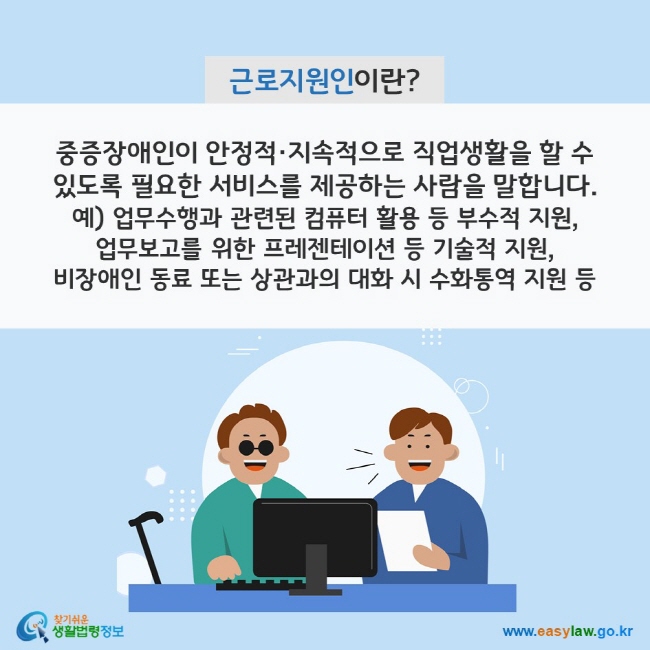 근로지원인이란? 중증장애인이 안정적·지속적으로 직업생활을 할 수 있도록 필요한 서비스를 제공하는 사람을 말합니다. 예) 업무수행과 관련된 컴퓨터 활용 등 부수적 지원, 업무보고를 위한 프레젠테이션 등 기술적 지원, 비장애인 동료 또는 상관과의 대화 시 수화통역 지원 등 찾기쉬운 생활법령정보(www.easylaw.go.kr)