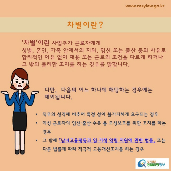 ‘차별’이란 사업주가 근로자에게 성별, 혼인, 가족 안에서의 지위, 임신 또는 출산 등의 사유로 합리적인 이유 없이 채용 또는 근로의 조건을 다르게 하거나 그 밖의 불리한 조치를 하는 경우를 말합니다.

다만,  다음의 어느 하나에 해당하는 경우에는 제외됩니다.

직무의 성격에 비추어 특정 성이 불가피하게 요구되는 경우
여성 근로자의 임신·출산·수유 등 모성보호를 위한 조치를 하는 경우
그 밖에 「남녀고용평등과 일·가정 양립 지원에 관한 법률」 또는 다른 법률에 따라 적극적 고용개선조치를 하는 경우