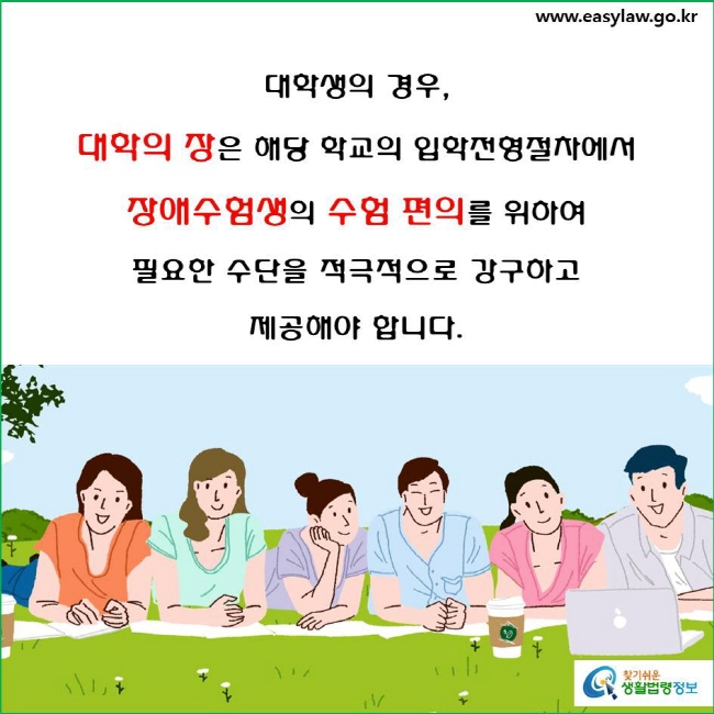 대학생의 경우, 대학의 장은 해당 학교의 입학전형절차에서 장애수험생의 수험의 편의를 위해 다음의 수단 중 수험편의에 필요한 수단을 적극적으로 강구하고 제공해야 합니다(「장애인 등에 대한 특수교육법」 제31조제2항, 「장애인차별금지 및 권리구제 등에 관한 법률」 제14조제1항 및 「장애인차별금지 및 권리구제 등에 관한 법률 시행령」 제8조제1항·제2항).
