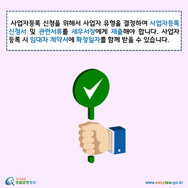 사업자등록 신청을 위해서 사업자 유형을 결정하여 사업자등록 신청서 및 관련서류를 세무서장에게 제출해야 합니다. 사업자등록 시 임대차 계약서에 확정일자를 함께 받을 수 있습니다. 찾기쉬운 생활법령정보 로고 www.easylaw.go.kr