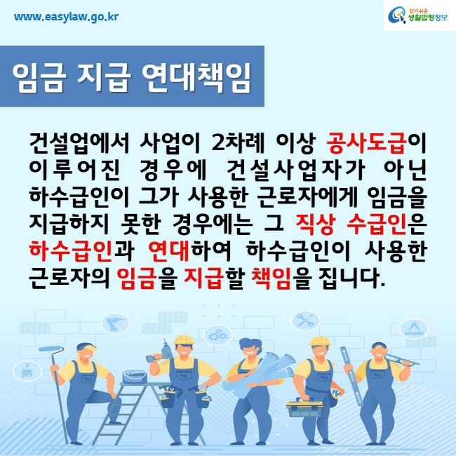 www.easylaw.go.kr찾기쉬운생활법령정보임금 지급 연대책임건설업에서 사업이 2차례 이상 공사도급이 이루어진 경우에 건설사업자가 아닌 하수급인이 그가 사용한 근로자에게 임금을 지급하지 못한 경우에는 그 직상 수급인은 하수급인과 연대하여 하수급인이 사용한 근로자의 임금을 지급할 책임을 집니다.