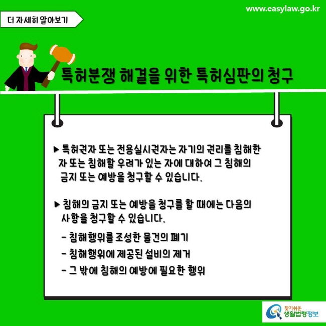 www.easylaw.go.kr 특허분쟁 해결을 위한 특허심판의 청구 ▶ 특허권자 또는 전용실시권자는 자기의 권리를 침해한 사람 또는 침해할 우려가 있는 사람에 대하여 그 침해의 금지 또는 예방을 청구할 수 있습니다. ▶ 침해의 금지 또는 예방을 청구를 할 때에는 다음의 사항을 청구할 수 있습니다.  - 침해행위를 조성한 물건의 폐기 - 침해행위에 제공된 설비의 제거 - 그 밖에 침해의 예방에 필요한 행위