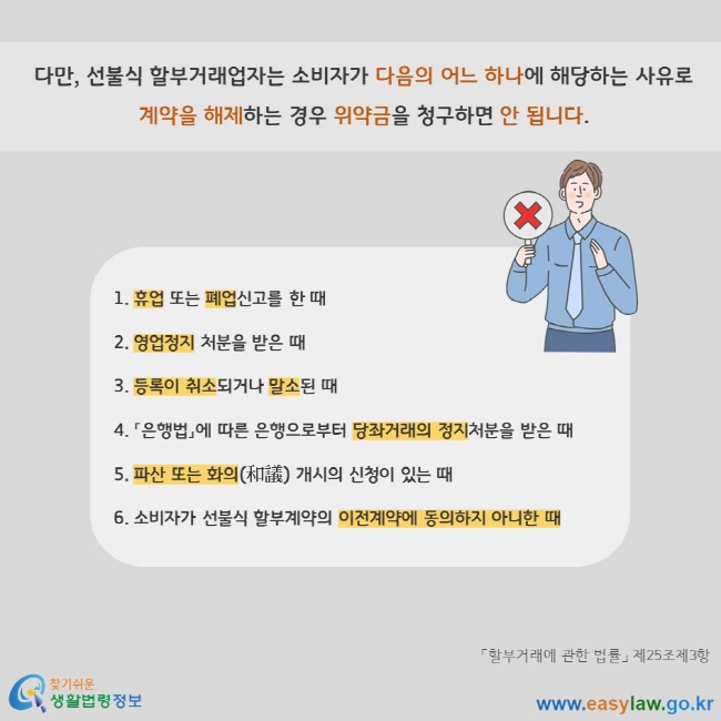 다만, 선불식 할부거래업자는 소비자가 다음의 어느 하나에 해당하는 사유로 계약을 해제하는 경우 위약금을 청구하면 안 됩니다. 1. 휴업 또는 폐업신고를 한 때   2. 영업정지 처분을 받은 때   3. 등록이 취소되거나 말소된 때  4. 「은행법」에 따른 은행으로부터 당좌거래의 정지처분을 받은 때   5. 파산 또는 화의(和議) 개시의 신청이 있는 때  6. 소비자가 선불식 할부계약의 이전계약에 동의하지 아니한 때 「할부거래에 관한 법률」 제25조제3항