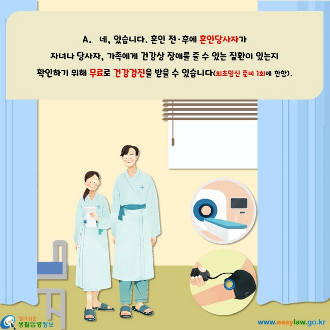 네, 있습니다. 혼인 전 후에 혼인당사자가 자녀나 당사자, 가족에게 건강상 장애를 줄 수 있는 질환이 있는지 확인하기 위해 무료로 건강검진을 받을 수 있습니다(최초임신 준비 1회에 한함).