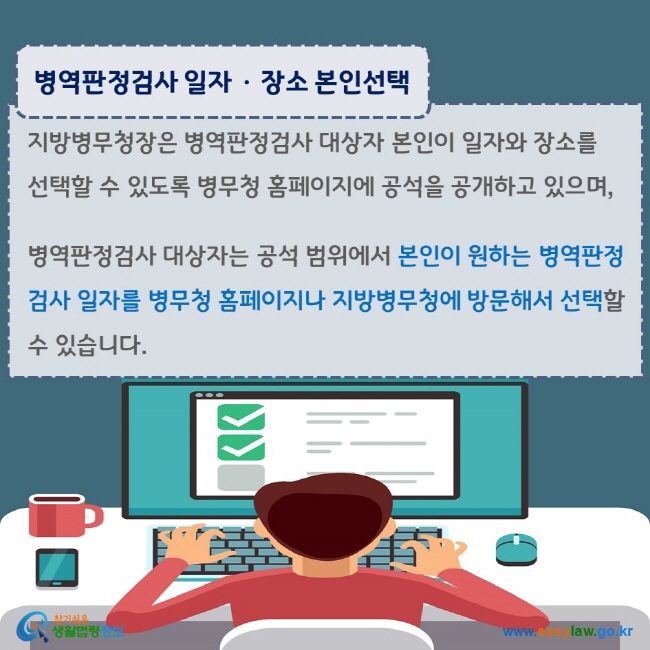 www.easylaw.go.kr 병역판정검사 일자·장소 본인선택 지방병무청장은 병역판정검사 대상자 본인이 일자와 장소를 선택할 수 있도록 병무청 홈페이지에 공석을 공개하고 있으며, 병역판정검사 대상자는 공석 범위에서 본인이 원하는 병역판정검사 일자를 병무청 홈페이지나 지방병무청에 방문해서 선택할 수 있습니다.