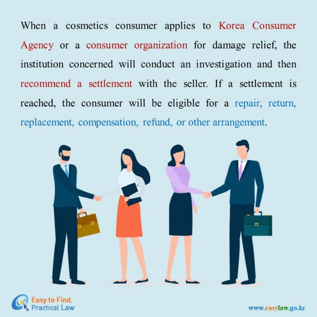 When a cosmetics consumer applies to Korea Consumer Agency or a consumer organization for damage relief, the institution concerned will conduct an investigation and then recommend a settlement with the seller. If a settlement is reached, the consumer will be eligible for a repair, return, replacement, compensation, refund, or other arrangement. 