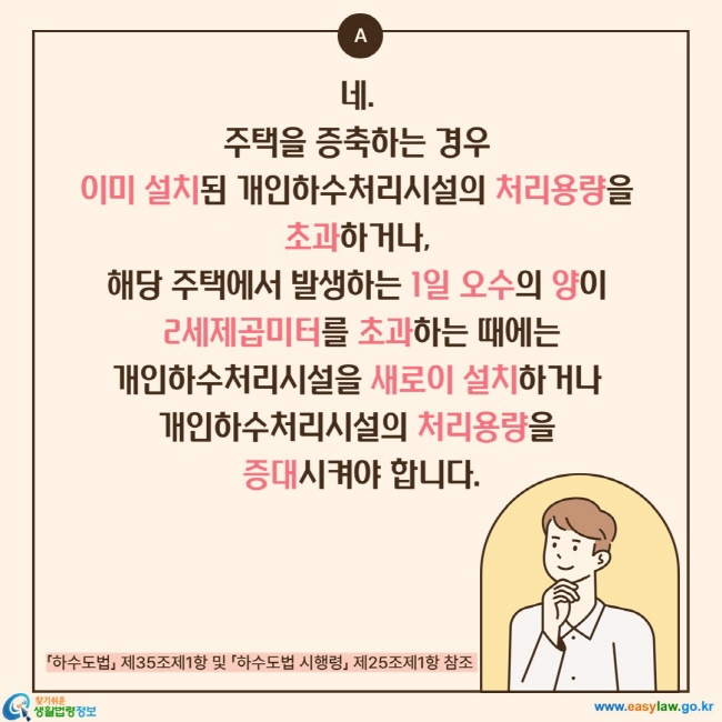 네.  주택을 증축하는 경우  이미 설치된 개인하수처리시설의 처리용량을  초과하거나,  해당 주택에서 발생하는 1일 오수의 양이  2세제곱미터를 초과하는 때에는 개인하수처리시설을 새로이 설치하거나  개인하수처리시설의 처리용량을  증대시켜야 합니다.