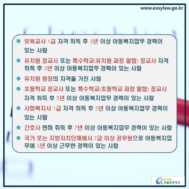 ● 보육교사 1급 자격 취득 후 3년 이상 아동복지업무 경력이 있는 사람
● 유치원 정교사 또는 특수학교(유치원 과정 말함) 정교사 자격 취득 후 3년 이상 아동복지업무 경력이 있는 사람
● 유치원 원장의 자격을 가진 사람
● 초등학교 정교사 또는 특수학교(초등학교 과정 말함) 정교사 자격 취득 후 5년 이상 아동복지업무 경력이 있는 사람
● 사회복지사 1급 자격 취득 후 5년 이상 아동복지업무 경력이 있는 사람
● 간호사 면허 취득 후 7년 이상 아동복지업무 경력이 있는 사람
● 국가 또는 지방자치단체에서 7급 이상 공무원으로 아동복지업무에 5년 이상 근무한 경력이 있는 사람