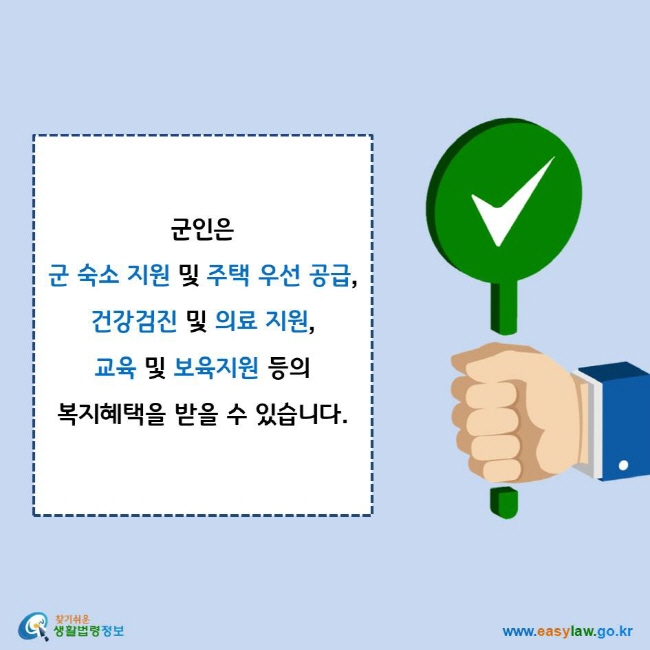 군인은 군 숙소 지원 및 주택 우선 공급, 건강검진 및 의료 지원, 교육 및 보육지원 등의 복지혜택을 받을 수 있습니다.
찾기쉬운 생활법령정보 로고
www.easylaw.go.kr
