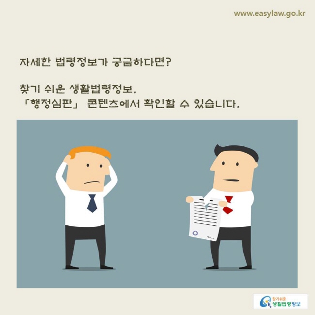 www.easylaw.go.kr 자세한 법령정보가 궁금하다면? 찾기 쉬운 생활법령정보, 「행정심판」 콘텐츠에서 확인할 수 있습니다.