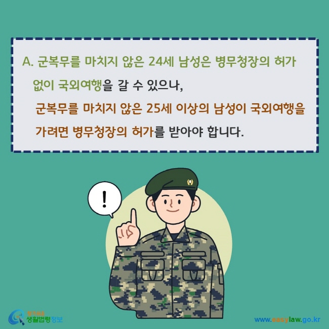 www.easylaw.go.kr A. 군복무를 마치지 않은 24세 남성은 병무청장의 허가 없이 국외여행을 갈 수 있으나, 군복무를 마치지 않은 25세 이상의 남성이 국외여행을 가려면 병무청장의 허가를 받아야 합니다.