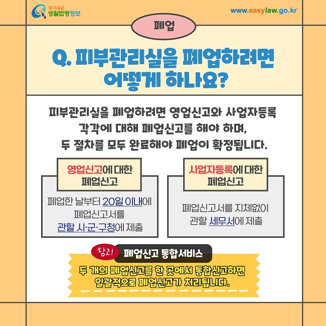 폐업  Q. 피부관리실을 폐업하려면 어떻게 하나요?  피부관리실을 폐업하려면 영업신고와 사업자등록 각각에 대해 폐업신고를 해야 하며, 두 절차를 모두 완료해야 폐업이 확정됩니다.  영업신고에 대한 폐업신고  폐업한 날부터 20일 이내에 폐업신고서를 관할 시·군·구청에 제출  사업자등록에 대한 폐업신고  폐업신고서를 지체없이 관할 세무서에 제출  참고! 폐업신고 통합서비스  두 개의 폐업신고를 한 곳에서 통합신고하면 일괄적으로 폐업신고가 처리됩니다.