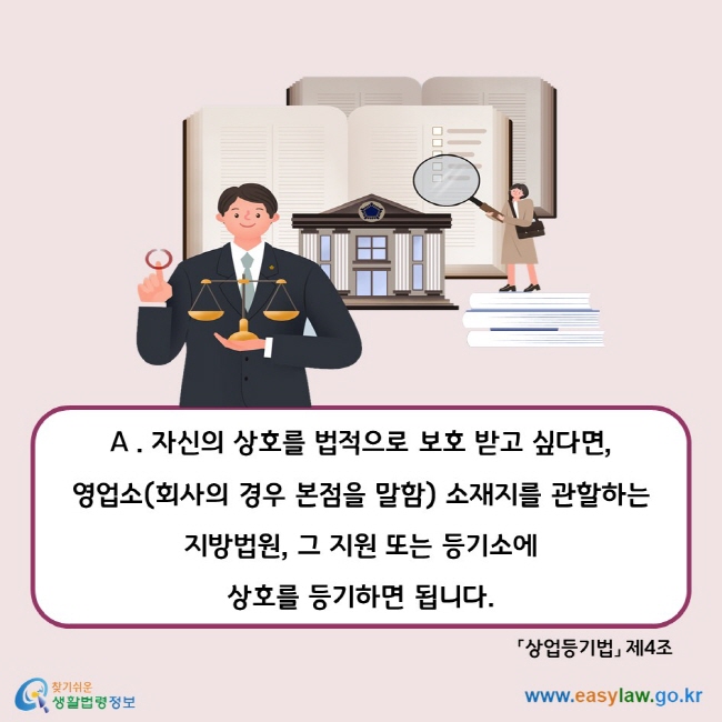 A. 자신의 상호를 법적으로 보호 받고 싶다면, 영업소(회사의 경우 본접을 말함) 소재지를 관할하는 지방법원, 그 지원 또는 등기소에 상호를 등기하면 됩니다. 상업등기법 제4조