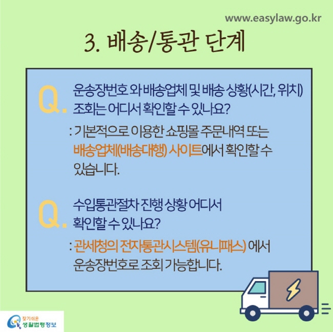 3. 배송/통관 단계
Q. 운송장번호와 배송업체 및 배송상황(시간,위치) 조회는 어디서 확인할 수 있나요?
: 기본적으로 이용한 쇼핑몰 주문내역 또는 배송업체(배송대행) 사이트에서 확인할 수 있습니다.

Q. 수입통관절차 진행 상황 어디서 확인할 수 있나요?
: 관세청의 전자통관시스템(유니패스)에서 운송장번호로 조회 가능합니다.