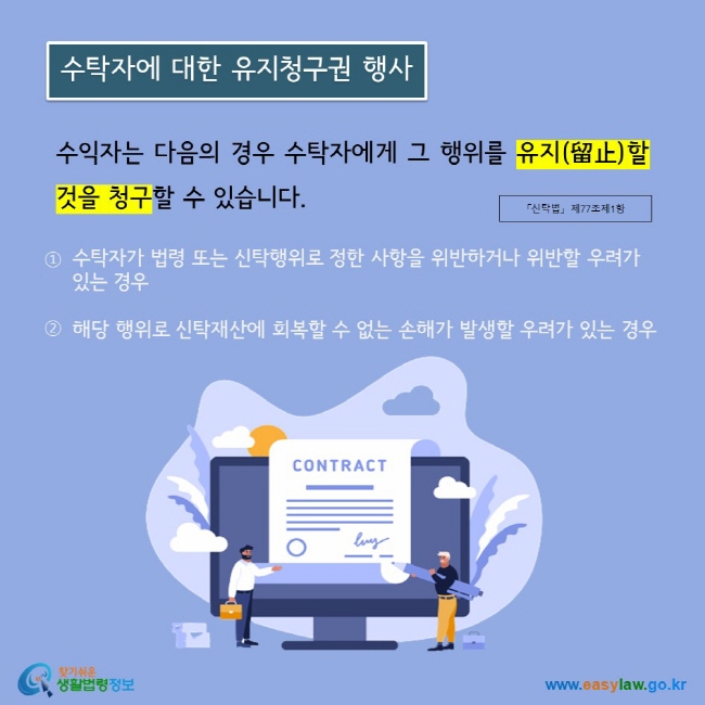 수익자는 다음의 경우 수탁자에게 그 행위를 유지(留止)할 것을 청구할 수 있습니다.  첫째 수탁자가 법령 또는 신탁행위로 정한 사항을 위반하거나 위반할 우려가 있는 경우, 둘째 해당 행위로 신탁재산에 회복할 수 없는 손해가 발생할 우려가 있는 경우