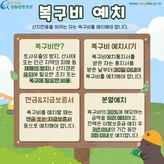 복구비 예치 산지전용을 하려는 자는 복구비를 예치해야 합니다. 복구비란? 토사유출의 방지, 산사태 또는 인근 지역의 피해 등 재해의 방지나 산지경관 유지에 필요한 조치 또는 복구에 필요한 비용 복구비예치시기: 복구비예치통지서를  받은 자는 통지서를  받은 날부터 30일 이내에 복구비를 예치해야 합니다. 현금&지급보증서: 복구비를 예치할 때는 현금 또는 지급보증서  등으로 예치해야 합니다.  분할예치: 복구비의 30%에 해당하는 금액을 미리 예치하고,  잔액은 이행보증금 예치 후 3년 이내의 기간 동안  3회 이내로 예치합니다.
