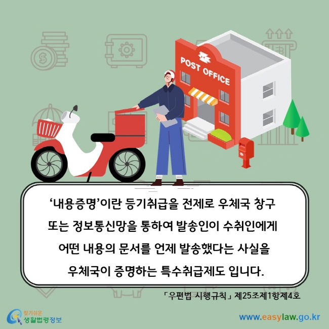 ‘내용증명’이란 등기취급을 전제로 우체국 창구 또는 정보통신망을 통하여 발송인이 수취인에게 어떤 내용의 문서를 언제 발송했다는 사실을 우체국이 증명하는 특수취급제도 입니다. 「우편법 시행규칙」 제25조제1항제4호