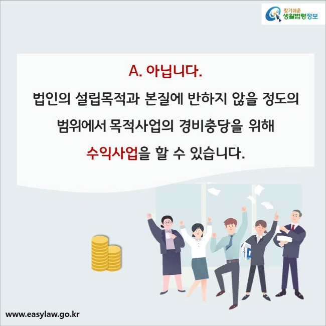 A. 아닙니다.  
법인의 설립목적과 본질에 반하지 않을 정도의 범위에서 목적사업의 경비충당을 위해 수익사업을 할 수 있습니다.