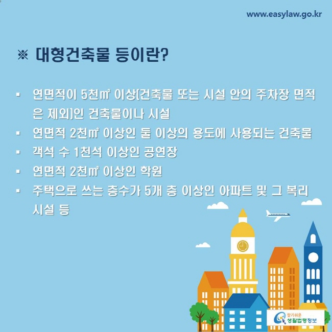 ※ 대형건축물 등이란?
-연면적이 5천㎡ 이상(건축물 또는 시설 안의 주차장 면적은 제외)인 건축물이나 시설
-연면적 2천㎡ 이상인 둘 이상의 용도에 사용되는 건축물
-객석 수 1천석 이상인 공연장
-연면적 2천㎡ 이상인 학원
-주택으로 쓰는 층수가 5개 층 이상인 아파트 및 그 복리시설 등