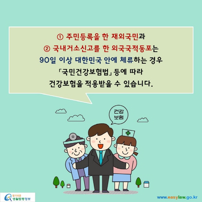 ① 주민등록을 한 재외국민과 ② 국내거소신고를 한 외국국적동포는
90일 이상 대한민국 안에 체류하는 경우 「국민건강보험법」 등에 따라 건강보험을 적용받을 수 있습니다.