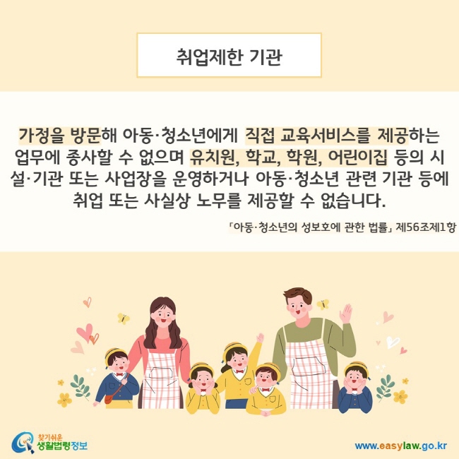 취업제한 기관. 가정을 방문해 아동 청소년에게 직접 교육서비스를 제공하는 업무에 종사할 수 없으며 유치원, 학교, 학원, 어린이집 등의 시설 기관 또는 사업장을 운영하거나 아동 청소년 관련 기관 등에 취업 또는 사실상 노무를 제공할 수 없습니다.