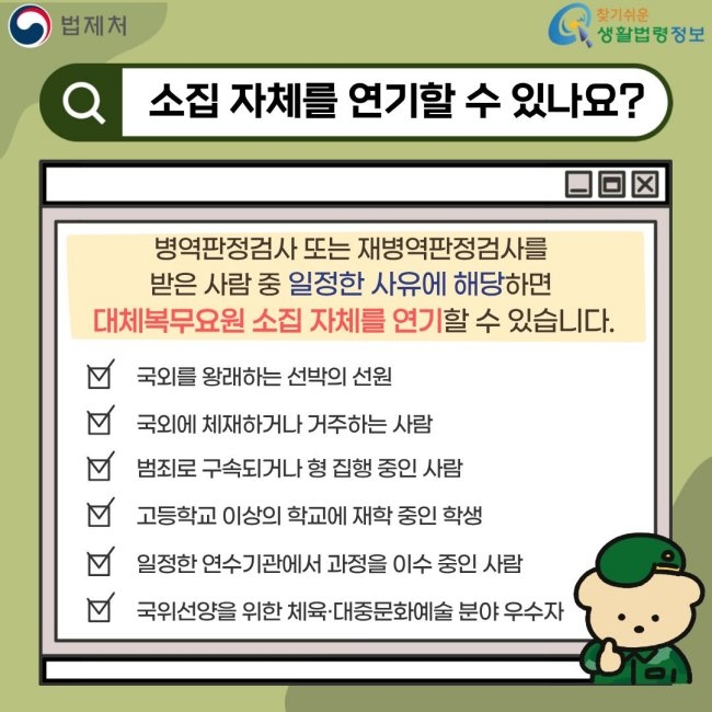 법제처 찾기쉬운 생활법령정보 소집 자체를 연기할 수 있나요? 병역판정검사 또는 재병역판정검사를 받은 사람 중 일정한 사유에 해당하면 대체복무요원 소집 자체를 연기할 수 있습니다. 국외를 왕래하는 선박의 선원 국외에 체재하거나 거주하는 사람 범죄로 구속되거나 형 집행 중인 사람 고등학교 이상의 학교에 재학 중인 학생 일정한 연수기관에서 과정을 이수 중인 사람 국위선양을 위한 체육·대중문화예술 분야 우수자