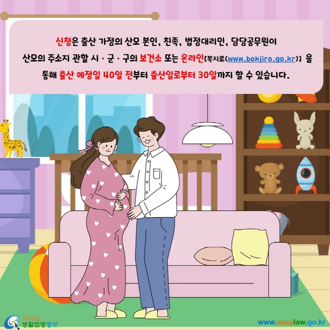 신청은 출산 가정의 산모 본인, 친족, 법정대리인, 담당공무원이 산모의 주소지 관할 시, 군, 구의 보건소 또는 온라인[복지로(www/bokjiro.go.kr)]을 통해 출산 예정일 40일 전부터 출산일로부터 30일까지 할 수 있습니다.