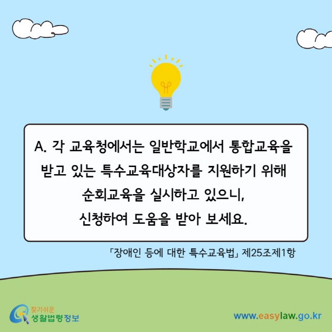 A. 각 교육청에서는 일반학교에서 통합교육을&nbsp; 받고 있는 특수교육대상자를 지원하기 위해&nbsp; 순회교육을 실시하고 있으니,&nbsp; 신청하여 도움을 받아 보세요.&nbsp;「장애인 등에 대한 특수교육법」 제25조제1항