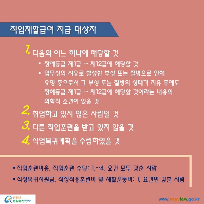 직업재활급여 지급 대상자

1. 다음의 어느 하나에 해당할 것
● 장애등급 제1급 ~ 제12급에 해당할 것
● 업무상의 사유로 발생한 부상 또는 질병으로 인해 
요양 중으로서 그 부상 또는 질병의 상태가 치유 후에도
장해등급 제1급 ~ 제12급에 해당할 것이라는 내용의 
의학적 소견이 있을 것
2. 취업하고 있지 않은 사람일 것
3. 다른 직업훈련을 받고 있지 않을 것
4. 직업복귀계획을 수립하였을 것

● 직업훈련비용, 직업훈련 수당: 1.~4. 요건 모두 갖춘 사람
● 직장복귀지원금, 직장적응훈련비 및 재활운동비: 1. 요건만 갖춘 사람