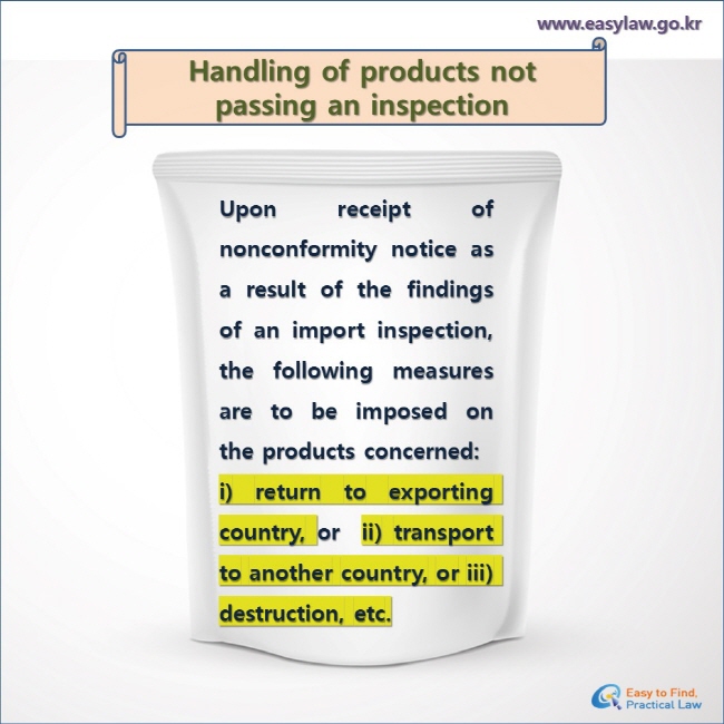 Handling of products not passing an inspection 
Upon receipt of nonconformity notice as a result of the findings of an import inspection, the following measures are to be imposed on the products concerned: 
i) return to exporting country, or  ii) transport to another country, or iii) destruction, etc.
