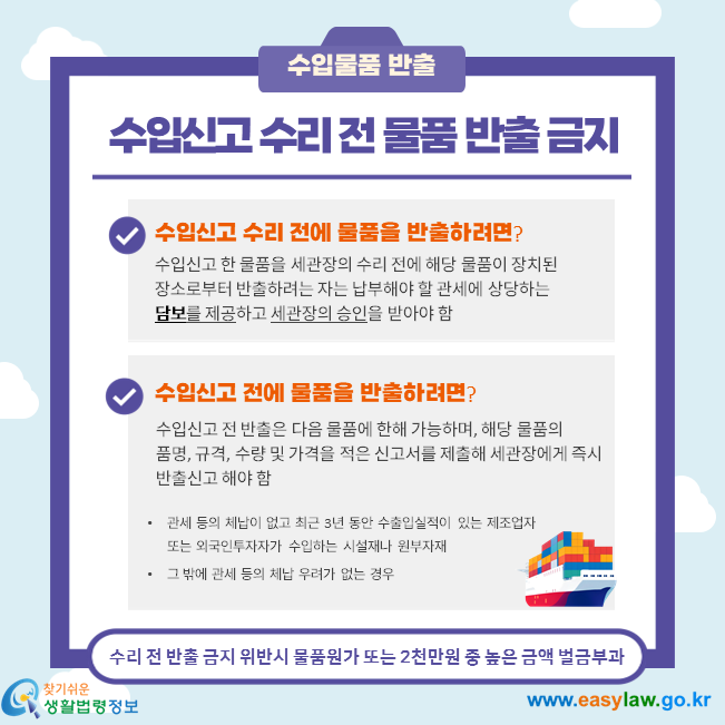 수입신고 수리 전 물품 반출 금지, 수입신고 한 물품을 세관장의 수리 전에 해당 물품이 장치된 장소로부터 반출하려는 자는 납부해야 할 관세에 상당하는 담보를 제공하고 세관장의 승인을 받아야 함, 수입신고 전 반출은 다음 물품에 한해 가능하며, 해당 물품의  품명, 규격, 수량 및 가격을 적은 신고서를 제출해 세관장에게 즉시 반출신고 해야 함 