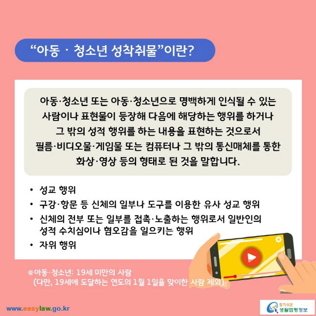 “아동ᆞ청소년 성착취물”이란? 아동·청소년 또는 아동·청소년으로 명백하게 인식될 수 있는 사람이나 표현물이 등장해 다음에 해당하는 행위를 하거나 그 밖의 성적 행위를 하는 내용을 표현하는 것으로서 필름·비디오물·게임물 또는 컴퓨터나 그 밖의 통신매체를 통한 화상·영상 등의 형태로 된 것을 말합니다. ∙성교 행위 ∙구강·항문 등 신체의 일부나 도구를 이용한 유사 성교 행위 ∙신체의 전부 또는 일부를 접촉·노출하는 행위로서 일반인의 성적 수치심이나 혐오감을 일으키는 행위 ∙자위 행위