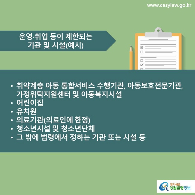 운영∙취업 등이 제한되는 기관 및 시설(예시) 취약계층 아동 통합서비스 수행기관, 아동보호전문기관, 가정위탁지원센터 및 아동복지시설, 어린이집, 유치원, 의료기관(의료인에 한정), 청소년시설 및 청소년단체, 그 밖에 법령에서 정하는 기관 또는 시설 등