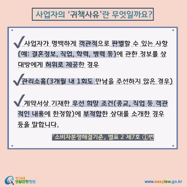  사업자의 ‘귀책사유’란 무엇일까요? 사업자가 명백하게 객관적으로 판별할 수 있는 사항(예: 결혼정보, 직업, 학력, 병력 등)에 관한 정보를 상대방에게 허위로 제공한 경우   관리소홀(3개월 내 1회도 만남을 주선하지 않은 경우)   계약서상 기재한 우선 희망 조건(종교, 직업 등 객관적인 내용에 한정함)에 부적합한 상대를 소개한 경우 등을 말합니다.