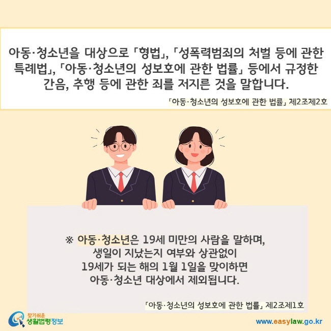 아동·청소년을 대상으로 「형법」, 「성폭력범죄의 처벌 등에 관한 특례법」, 「아동·청소년의 성보호에 관한 법률」 등에서 규정한 간음, 추행 등에 관한 죄를 저지른 것을 말합니다(「아동·청소년의 성보호에 관한 법률」 제2조제2호). ※ 아동·청소년은 19세 미만의 사람을 말하며,  생일이 지났는지 여부와 상관없이 19세가 되는 해의 1월 1일을 맞이하면 아동·청소년 대상에서 제외됩니다(「아동·청소년의 성보호에 관한 법률」 제2조제1호). 찾기쉬운 생활법령정보(www.easylaw.go.kr)