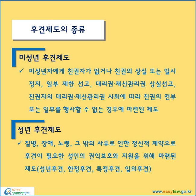 후견제도의 종류
미성년 후견제도 
미성년자에게 친권자가 없거나 친권의 상실 또는 일시 정지, 일부 제한 선고, 대리권∙재산관리권 상실선고, 친권자의 대리권∙재산관리권 사퇴에 따라 친권의 전부 또는 일부를 행사할 수 없는 경우에 마련된 제도
성년 후견제도
질병, 장애, 노령, 그 밖의 사유로 인한 정신적 제약으로 후견이 필요한 성인의 권익보호와 지원을 위해 마련된 제도(성년후견, 한정후견, 특정후견, 임의후견)
