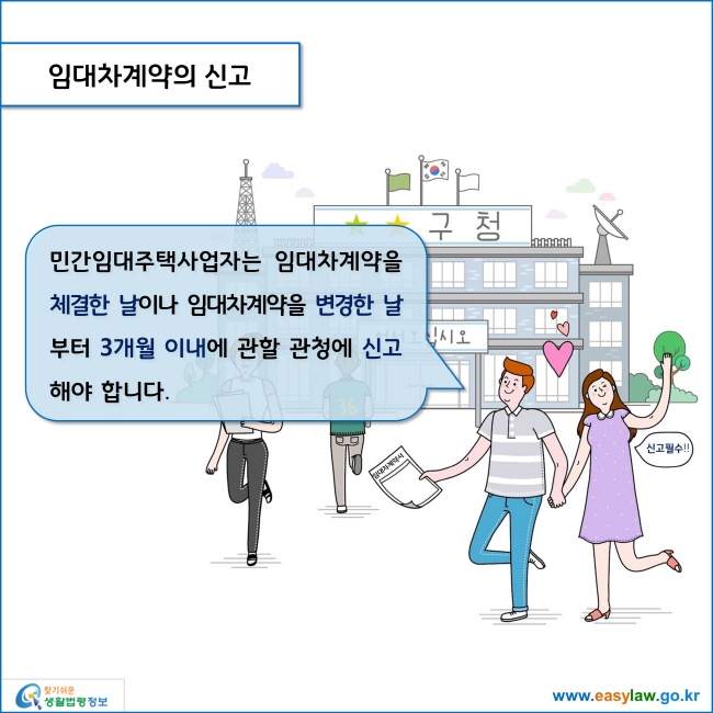 www.easylaw.go.kr 임대차계약의 신고 민간임대주택사업자는 임대차계약을 체결한 날이나 임대차계약을 변경한 날부터 3개월 이내에 관할 관청에 신고해야 합니다. 