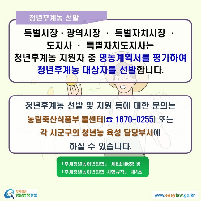 청년후계농 선발 특별시장·광역시장 · 특별자치시장 · 도지사 · 특별자치도지사는 청년후계농 지원자 중 영농계획서를 평가하여 청년후계농 대상자를 선발합니다. 청년후계농 선발 및 지원 등에 대한 문의는 농림축산식품부 콜센터(☎ 1670-0255) 또는 각 시군구의 청년농 육성 담당부서에 하실 수 있습니다.